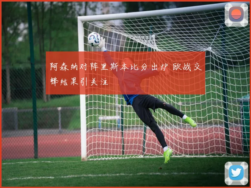 阿森纳对阵里斯本比分出炉 欧战交锋结果引关注