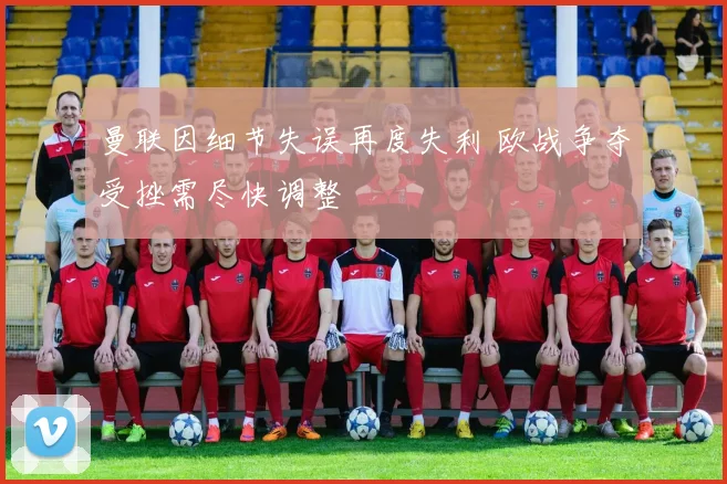 曼联因细节失误再度失利 欧战争夺受挫需尽快调整