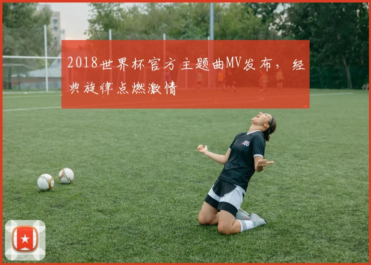 2018世界杯官方主题曲MV发布，经典旋律点燃激情