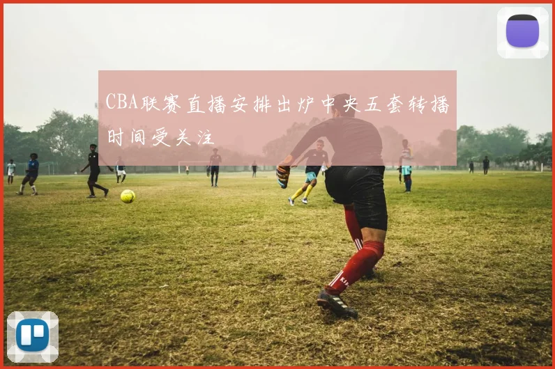 CBA联赛直播安排出炉中央五套转播时间受关注