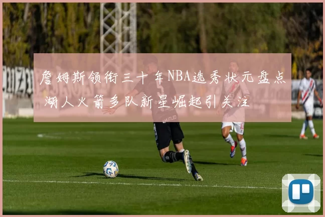 詹姆斯领衔三十年NBA选秀状元盘点 湖人火箭多队新星崛起引关注