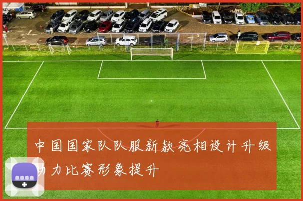 中国国家队队服新款亮相设计升级助力比赛形象提升