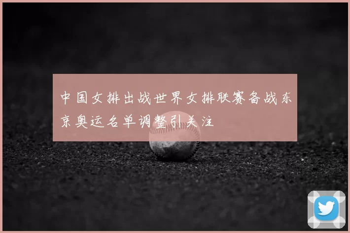 中国女排出战世界女排联赛备战东京奥运名单调整引关注