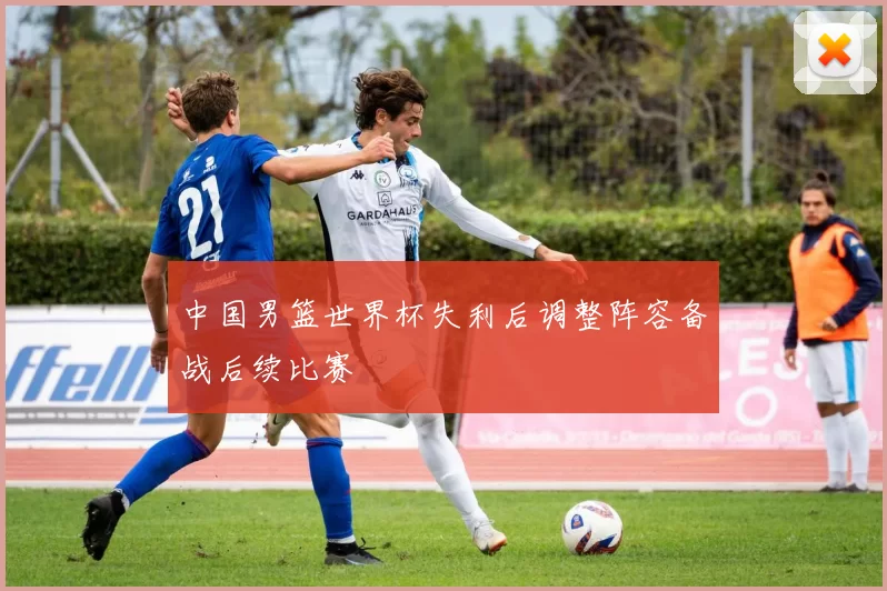 中国男篮世界杯失利后调整阵容备战后续比赛