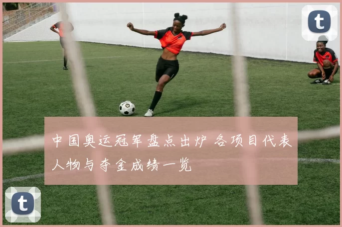 中国奥运冠军盘点出炉 各项目代表人物与夺金成绩一览