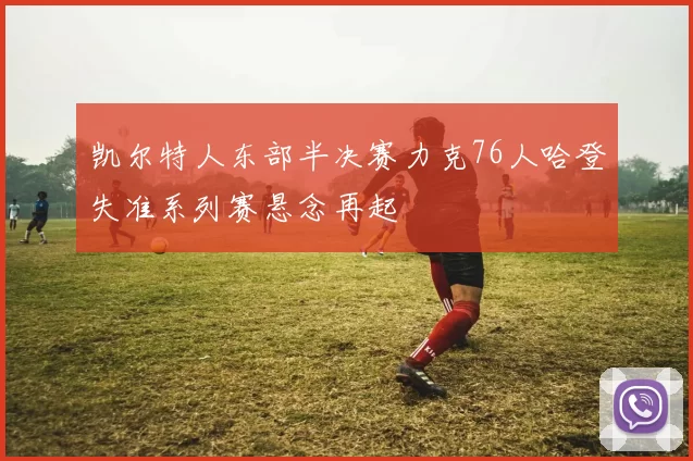 凯尔特人东部半决赛力克76人哈登失准系列赛悬念再起