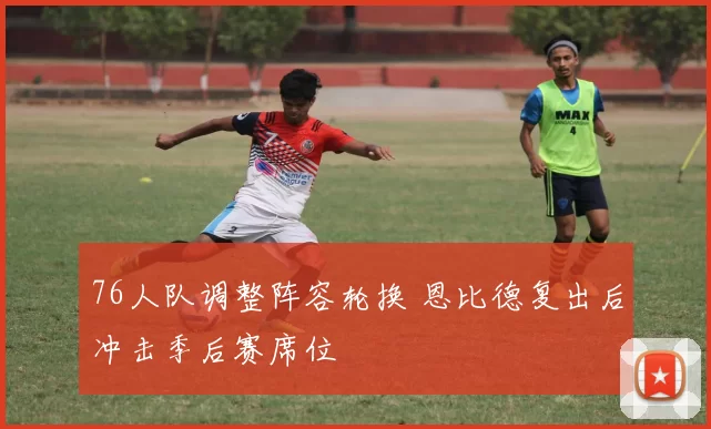 76人队调整阵容轮换 恩比德复出后冲击季后赛席位