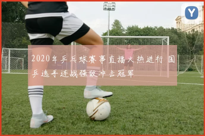 2020年乒乓球赛事直播火热进行 国乒选手连战强敌冲击冠军