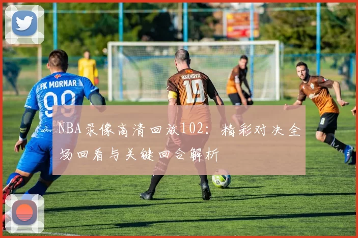 NBA录像高清回放102：精彩对决全场回看与关键回合解析