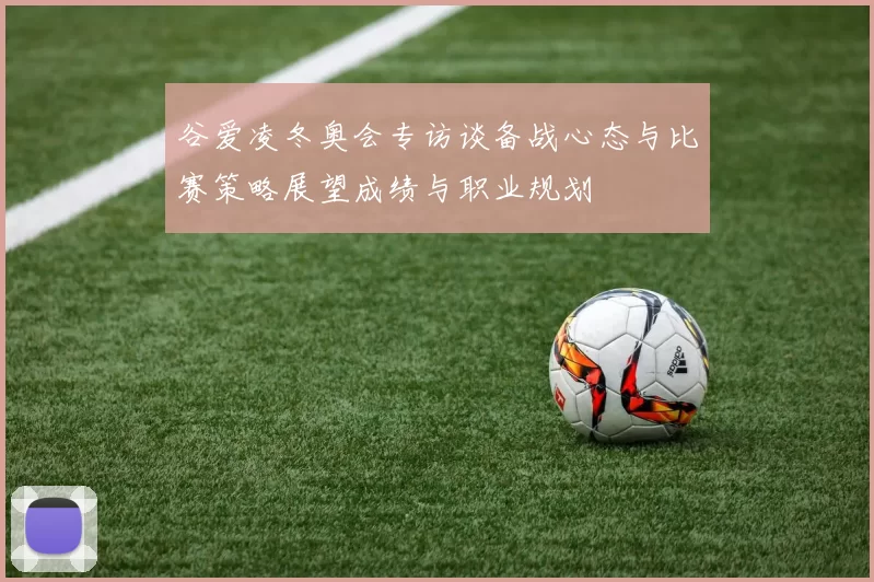 谷爱凌冬奥会专访谈备战心态与比赛策略展望成绩与职业规划