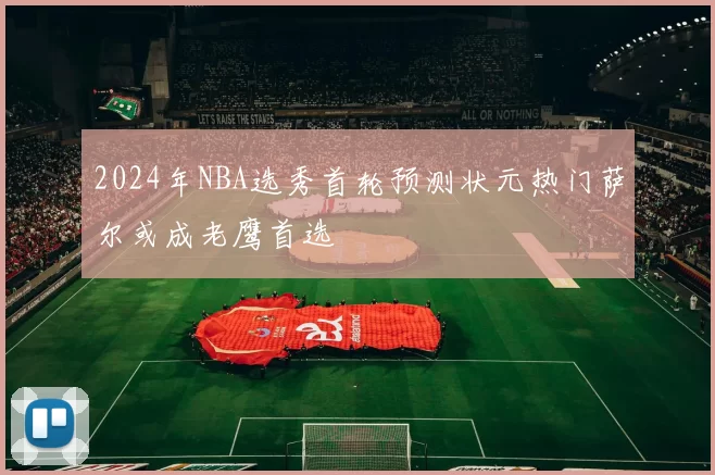 2024年NBA选秀首轮预测状元热门萨尔或成老鹰首选