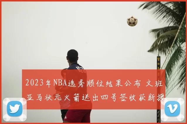 2023年NBA选秀顺位结果公布 文班亚马状元火箭送出四号签收获新援