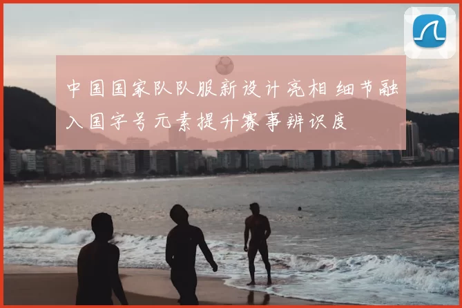 中国国家队队服新设计亮相 细节融入国字号元素提升赛事辨识度