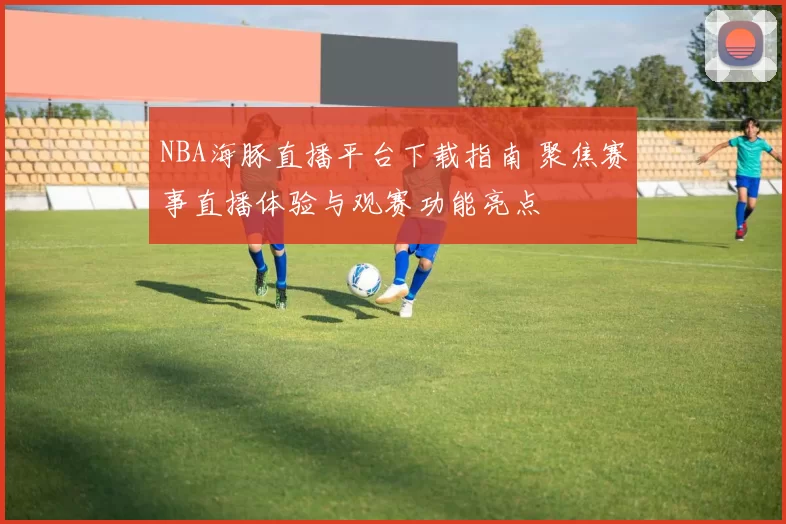 NBA海豚直播平台下载指南 聚焦赛事直播体验与观赛功能亮点