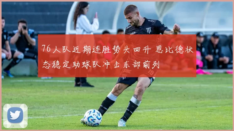 76人队近期连胜势头回升 恩比德状态稳定助球队冲击东部前列