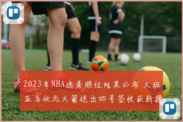 2023年NBA选秀顺位结果公布 文班亚马状元火箭送出四号签收获新援