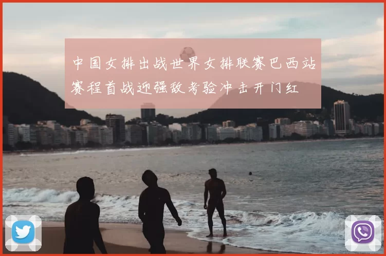 中国女排出战世界女排联赛巴西站赛程首战迎强敌考验冲击开门红
