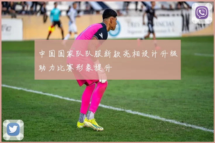 中国国家队队服新款亮相设计升级助力比赛形象提升