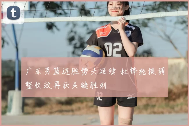 广东男篮连胜势头延续 杜锋轮换调整收效再获关键胜利