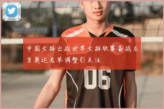 中国女排出战世界女排联赛备战东京奥运名单调整引关注