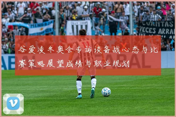 谷爱凌冬奥会专访谈备战心态与比赛策略展望成绩与职业规划