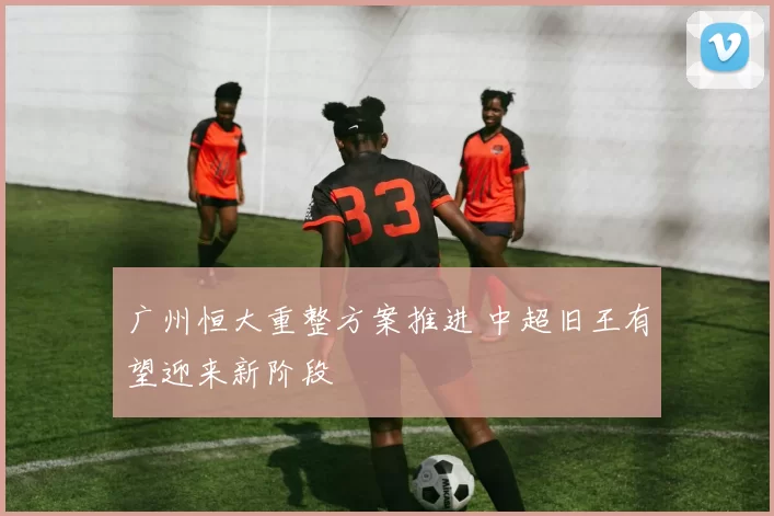 广州恒大重整方案推进 中超旧王有望迎来新阶段