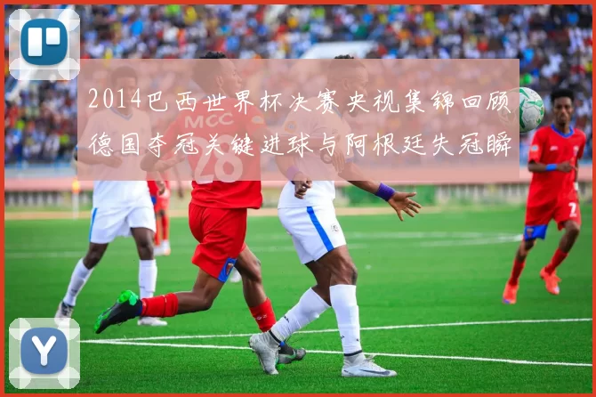 2014巴西世界杯决赛央视集锦回顾德国夺冠关键进球与阿根廷失冠瞬间