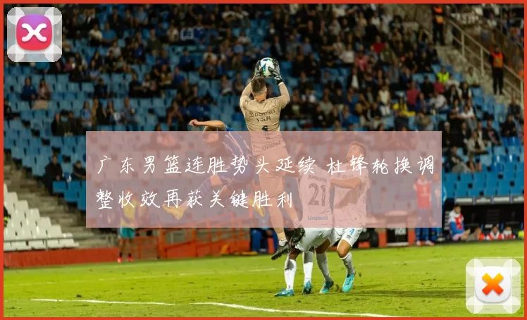 广东男篮连胜势头延续 杜锋轮换调整收效再获关键胜利