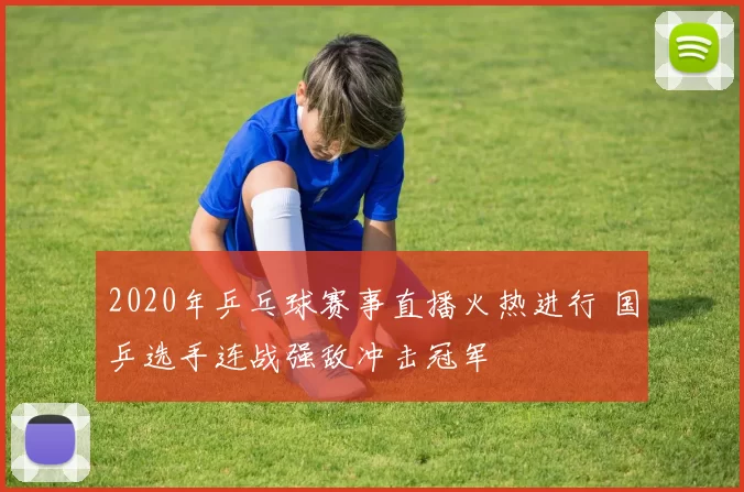 2020年乒乓球赛事直播火热进行 国乒选手连战强敌冲击冠军