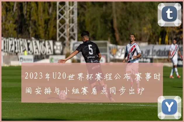 2023年U20世界杯赛程公布 赛事时间安排与小组赛看点同步出炉