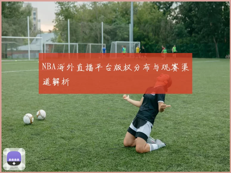 NBA海外直播平台版权分布与观赛渠道解析
