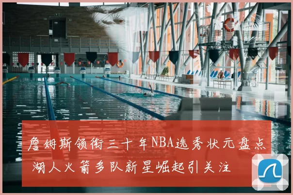 詹姆斯领衔三十年NBA选秀状元盘点 湖人火箭多队新星崛起引关注