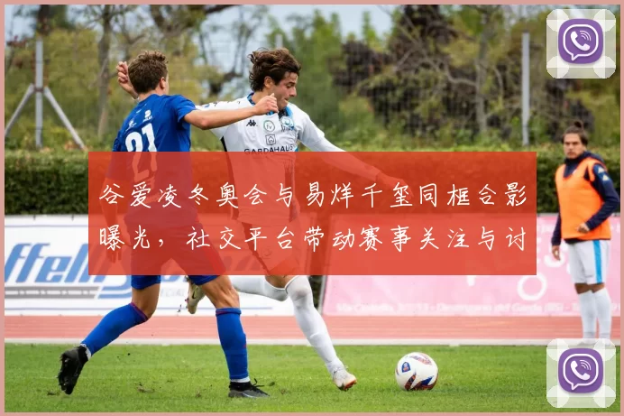 谷爱凌冬奥会与易烊千玺同框合影曝光,社交平台带动赛事关注与讨论