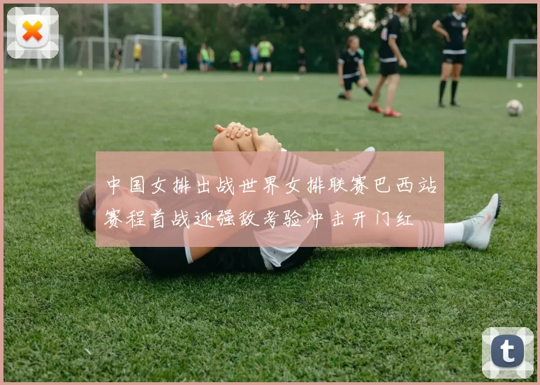 中国女排出战世界女排联赛巴西站赛程首战迎强敌考验冲击开门红