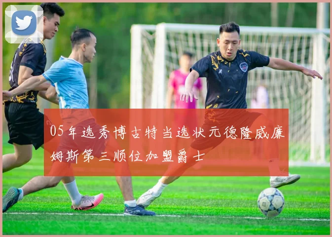 05年选秀博古特当选状元德隆威廉姆斯第三顺位加盟爵士