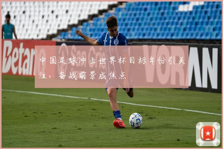 中国足球冲击世界杯目标年份引关注,备战前景成焦点