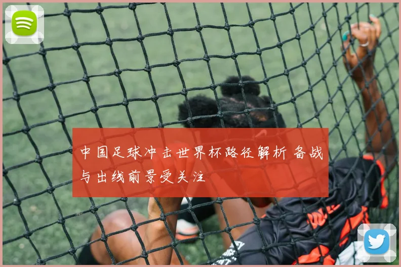 中国足球冲击世界杯路径解析 备战与出线前景受关注