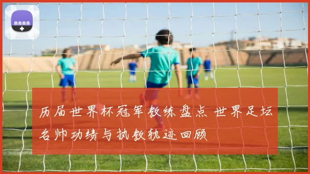 历届世界杯冠军教练盘点 世界足坛名帅功绩与执教轨迹回顾