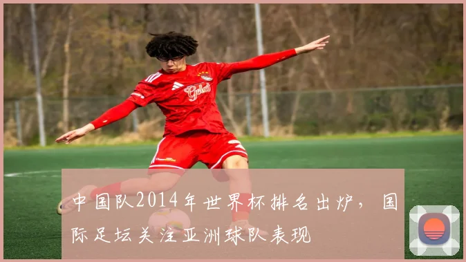 中国队2014年世界杯排名出炉，国际足坛关注亚洲球队表现