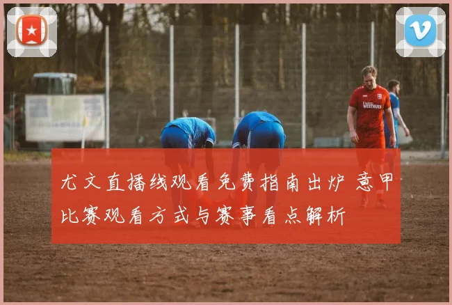 尤文直播线观看免费指南出炉 意甲比赛观看方式与赛事看点解析