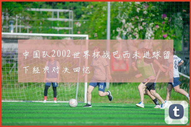 中国队2002世界杯战巴西未进球留下经典对决回忆