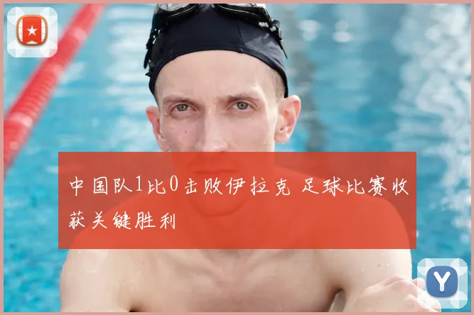 中国队1比0击败伊拉克 足球比赛收获关键胜利