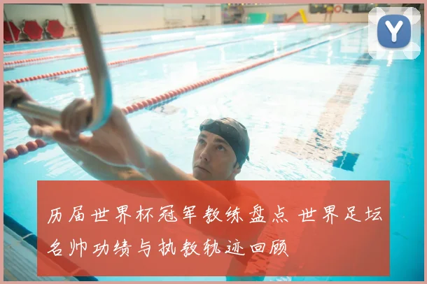 历届世界杯冠军教练盘点 世界足坛名帅功绩与执教轨迹回顾