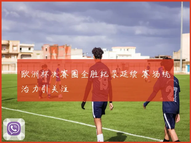 欧洲杯决赛圈全胜纪录延续 赛场统治力引关注