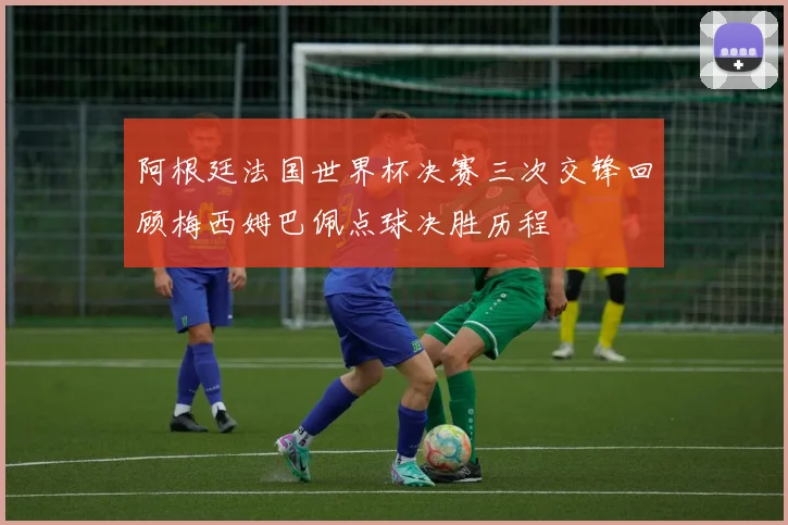 阿根廷法国世界杯决赛三次交锋回顾梅西姆巴佩点球决胜历程