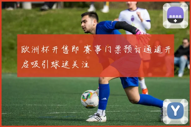 欧洲杯开售即 赛事门票预订通道开启吸引球迷关注