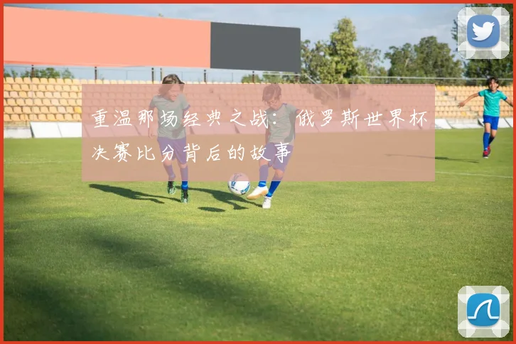 重温那场经典之战:俄罗斯世界杯决赛比分背后的故事