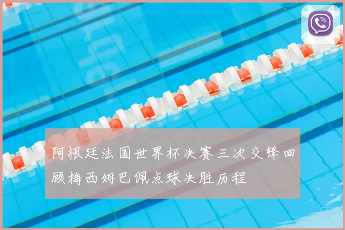 阿根廷法国世界杯决赛三次交锋回顾梅西姆巴佩点球决胜历程
