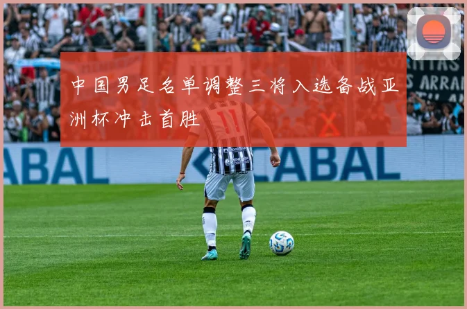 中国男足名单调整三将入选备战亚洲杯冲击首胜