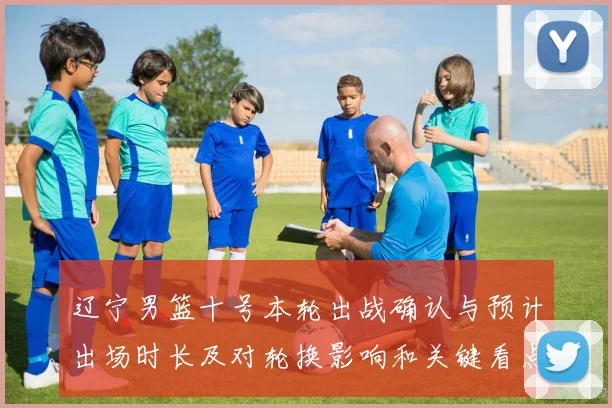 辽宁男篮十号本轮出战确认与预计出场时长及对轮换影响和关键看点